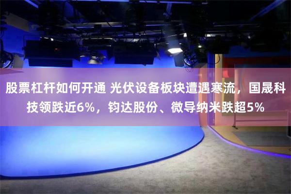 股票杠杆如何开通 光伏设备板块遭遇寒流，国晟科技领跌近6%，钧达股份、微导纳米跌超5%