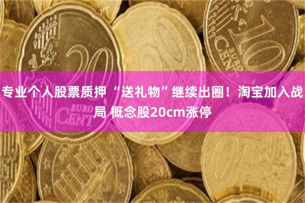 专业个人股票质押 “送礼物”继续出圈！淘宝加入战局 概念股20cm涨停