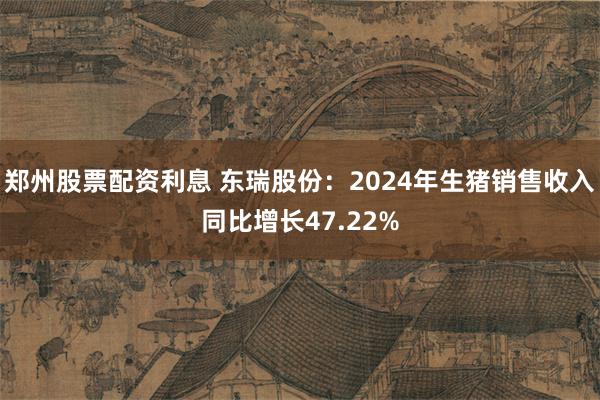 郑州股票配资利息 东瑞股份：2024年生猪销售收入同比增长47.22%