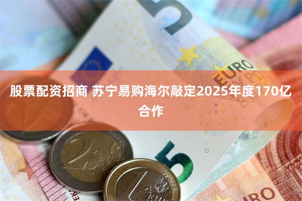 股票配资招商 苏宁易购海尔敲定2025年度170亿合作