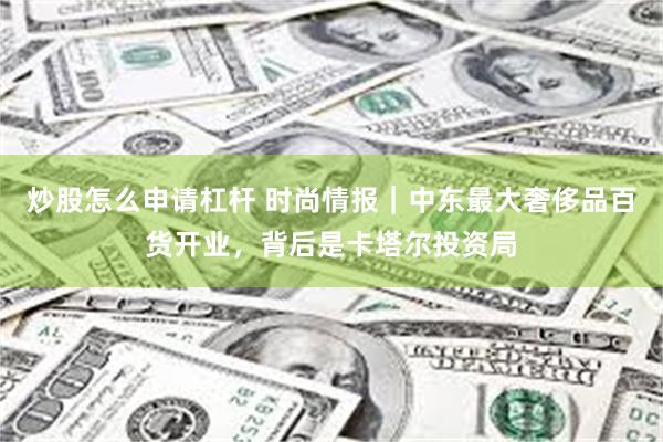 炒股怎么申请杠杆 时尚情报｜中东最大奢侈品百货开业，背后是卡塔尔投资局