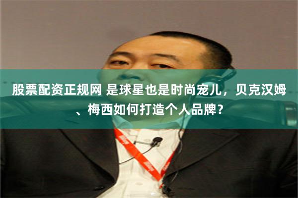 股票配资正规网 是球星也是时尚宠儿，贝克汉姆、梅西如何打造个人品牌？