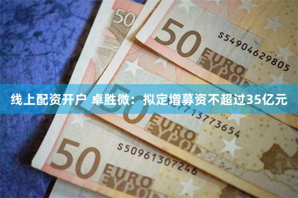 线上配资开户 卓胜微：拟定增募资不超过35亿元