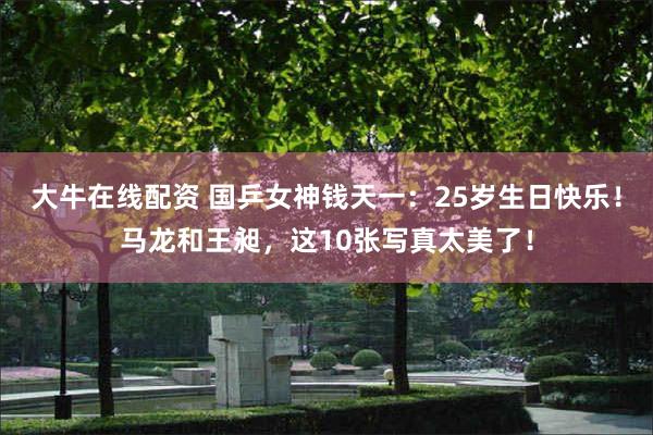 大牛在线配资 国乒女神钱天一：25岁生日快乐！马龙和王昶，这10张写真太美了！