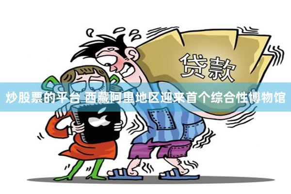 炒股票的平台 西藏阿里地区迎来首个综合性博物馆