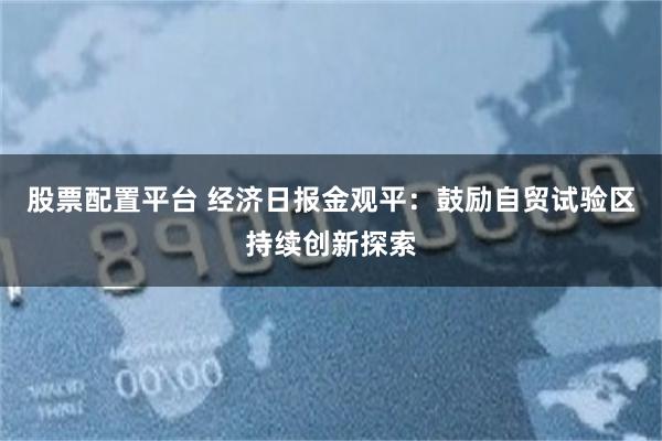 股票配置平台 经济日报金观平：鼓励自贸试验区持续创新探索