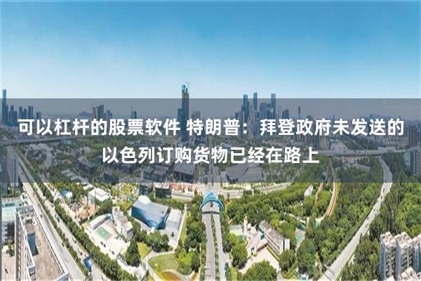 可以杠杆的股票软件 特朗普：拜登政府未发送的以色列订购货物已经在路上