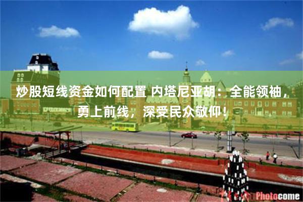 炒股短线资金如何配置 内塔尼亚胡：全能领袖，勇上前线，深受民众敬仰！