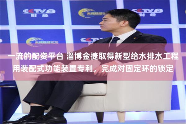 一流的配资平台 淄博金捷取得新型给水排水工程用装配式功能装置专利，完成对固定环的锁定