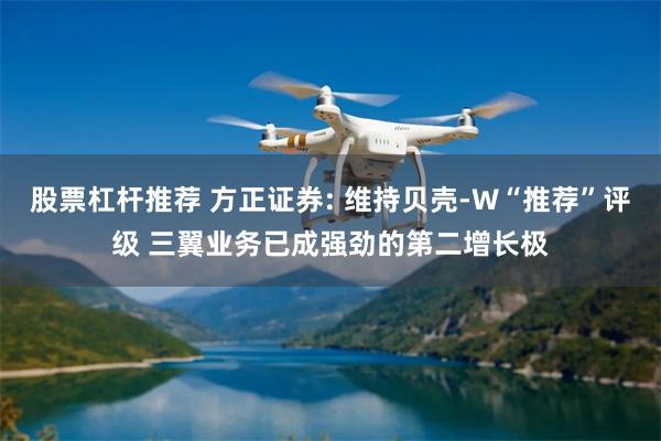 股票杠杆推荐 方正证券: 维持贝壳-W“推荐”评级 三翼业务已成强劲的第二增长极