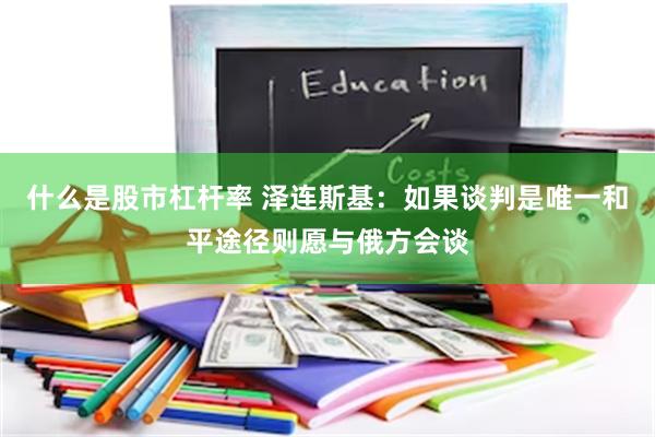 什么是股市杠杆率 泽连斯基：如果谈判是唯一和平途径则愿与俄方会谈