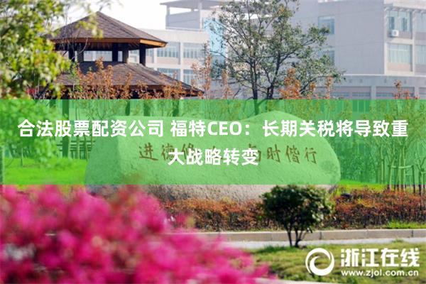 合法股票配资公司 福特CEO：长期关税将导致重大战略转变