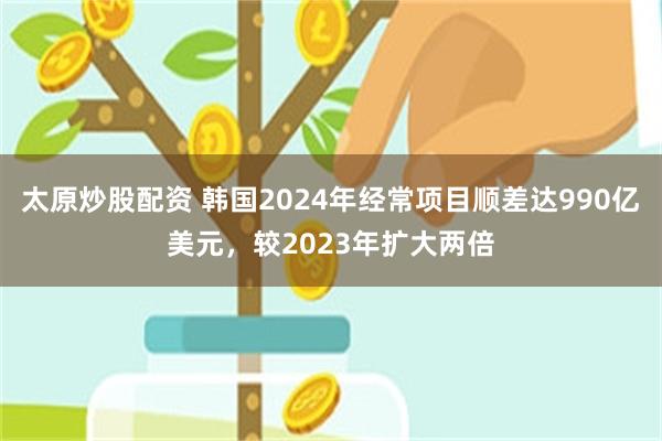 太原炒股配资 韩国2024年经常项目顺差达990亿美元，较2023年扩大两倍