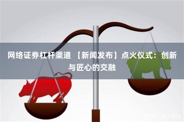 网络证劵杠杆渠道 【新闻发布】点火仪式：创新与匠心的交融