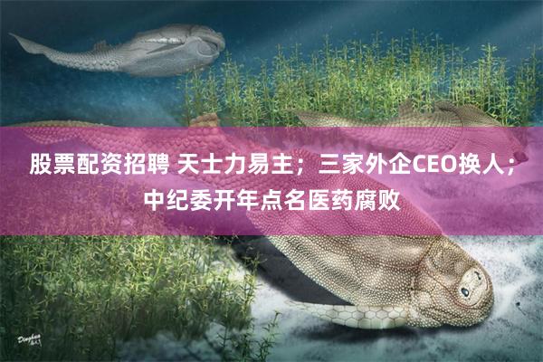 股票配资招聘 天士力易主；三家外企CEO换人；中纪委开年点名医药腐败