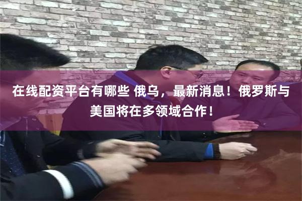 在线配资平台有哪些 俄乌，最新消息！俄罗斯与美国将在多领域合作！