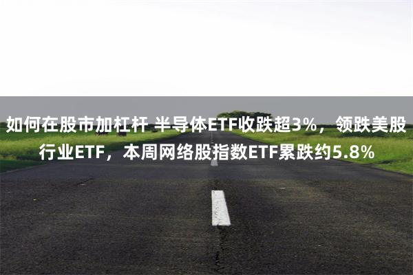如何在股市加杠杆 半导体ETF收跌超3%，领跌美股行业ETF，本周网络股指数ETF累跌约5.8%
