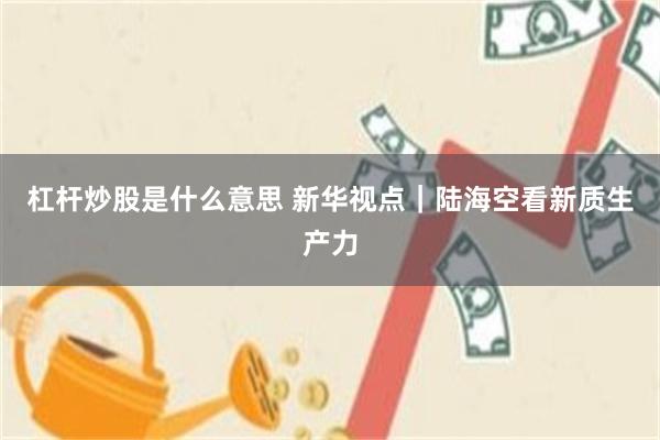 杠杆炒股是什么意思 新华视点｜陆海空看新质生产力