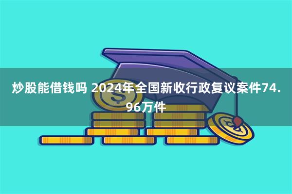 炒股能借钱吗 2024年全国新收行政复议案件74.96万件