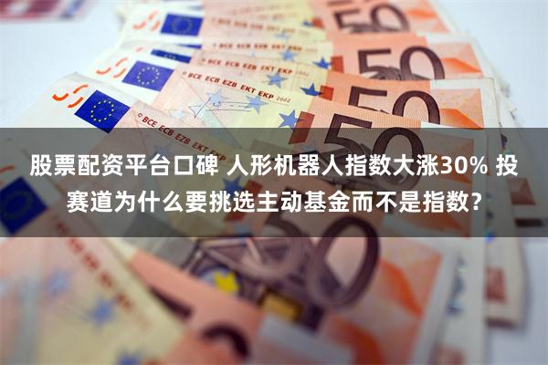 股票配资平台口碑 人形机器人指数大涨30% 投赛道为什么要挑选主动基金而不是指数？