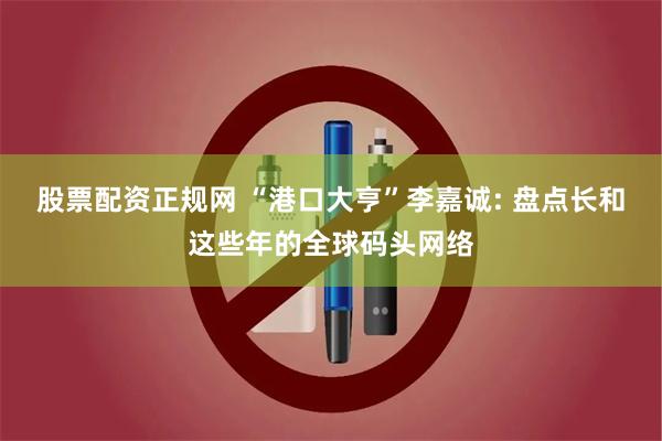股票配资正规网 “港口大亨”李嘉诚: 盘点长和这些年的全球码头网络