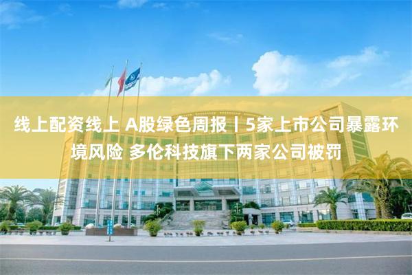 线上配资线上 A股绿色周报丨5家上市公司暴露环境风险 多伦科技旗下两家公司被罚