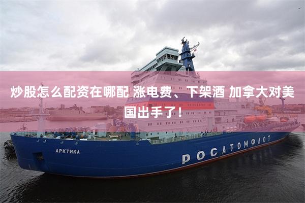 炒股怎么配资在哪配 涨电费、下架酒 加拿大对美国出手了！