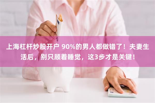上海杠杆炒股开户 90%的男人都做错了！夫妻生活后，别只顾着睡觉，这3步才是关键！