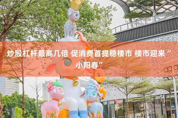 炒股杠杆最高几倍 促消费首提稳楼市 楼市迎来“小阳春”