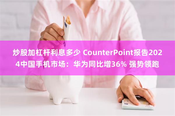 炒股加杠杆利息多少 CounterPoint报告2024中国手机市场：华为同比增36% 强势领跑