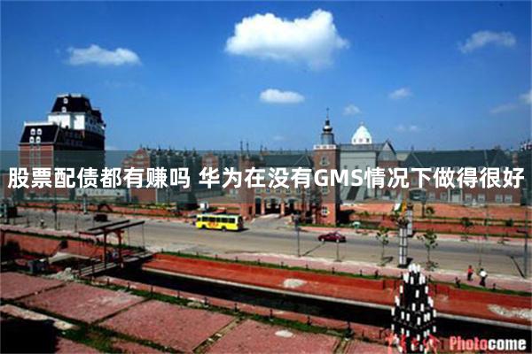 股票配债都有赚吗 华为在没有GMS情况下做得很好