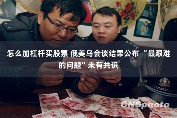怎么加杠杆买股票 俄美乌会谈结果公布 “最艰难的问题”未有共识
