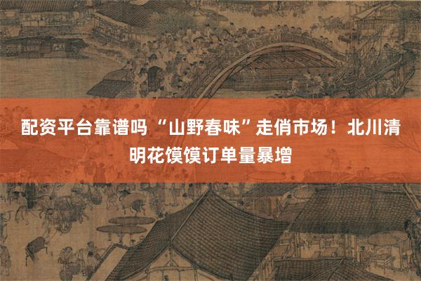 配资平台靠谱吗 “山野春味”走俏市场！北川清明花馍馍订单量暴增