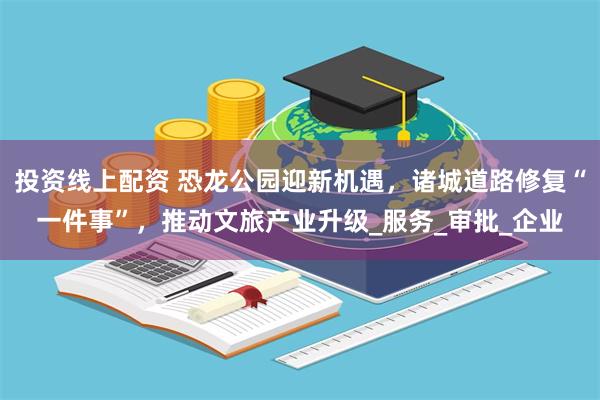 投资线上配资 恐龙公园迎新机遇，诸城道路修复“一件事”，推动文旅产业升级_服务_审批_企业