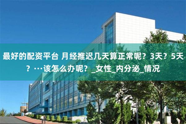 最好的配资平台 月经推迟几天算正常呢？3天？5天？···该怎么办呢？_女性_内分泌_情况