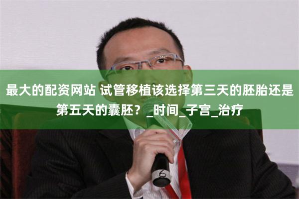 最大的配资网站 试管移植该选择第三天的胚胎还是第五天的囊胚？_时间_子宫_治疗