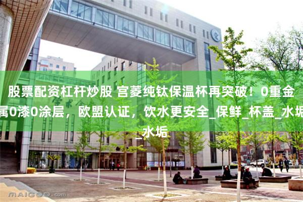 股票配资杠杆炒股 宫菱纯钛保温杯再突破！0重金属0漆0涂层，欧盟认证，饮水更安全_保鲜_杯盖_水垢