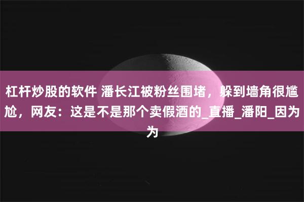 杠杆炒股的软件 潘长江被粉丝围堵，躲到墙角很尴尬，网友：这是不是那个卖假酒的_直播_潘阳_因为