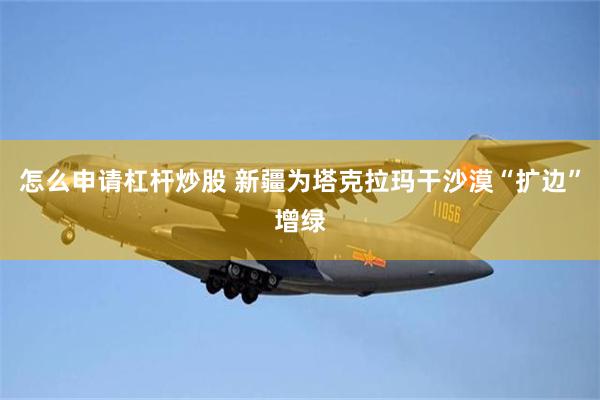 怎么申请杠杆炒股 新疆为塔克拉玛干沙漠“扩边”增绿