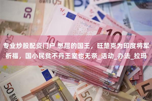 专业炒股配资门户 憋屈的国王，旺楚克为印度将军祈福，国小民贫不丹王室也无奈_活动_办法_拉玛
