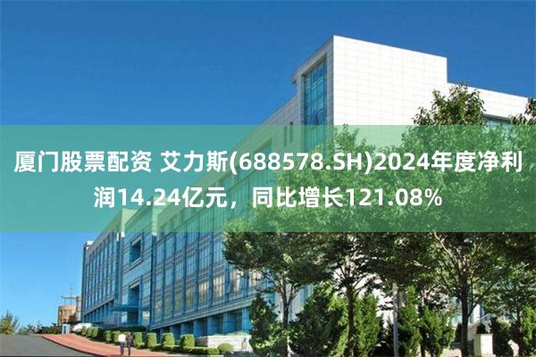 厦门股票配资 艾力斯(688578.SH)2024年度净利润14.24亿元，同比增长121.08%