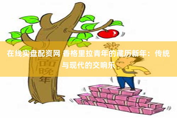 在线实盘配资网 香格里拉青年的藏历新年：传统与现代的交响乐