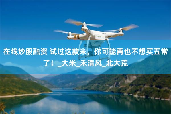 在线炒股融资 试过这款米，你可能再也不想买五常了！_大米_禾清风_北大荒
