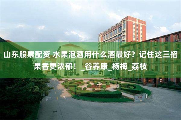 山东股票配资 水果泡酒用什么酒最好？记住这三招果香更浓郁！_谷养康_杨梅_荔枝