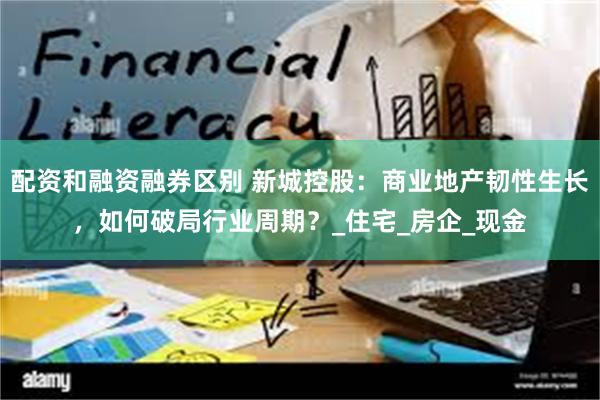 配资和融资融券区别 新城控股：商业地产韧性生长，如何破局行业周期？_住宅_房企_现金