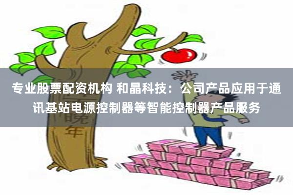 专业股票配资机构 和晶科技：公司产品应用于通讯基站电源控制器等智能控制器产品服务