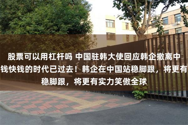 股票可以用杠杆吗 中国驻韩大使回应韩企撤离中国：在华赚热钱快钱的时代已过去！韩企在中国站稳脚跟，将更有实力笑傲全球