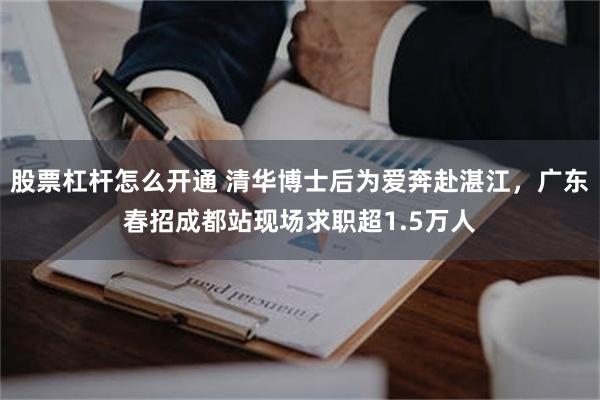 股票杠杆怎么开通 清华博士后为爱奔赴湛江，广东春招成都站现场求职超1.5万人