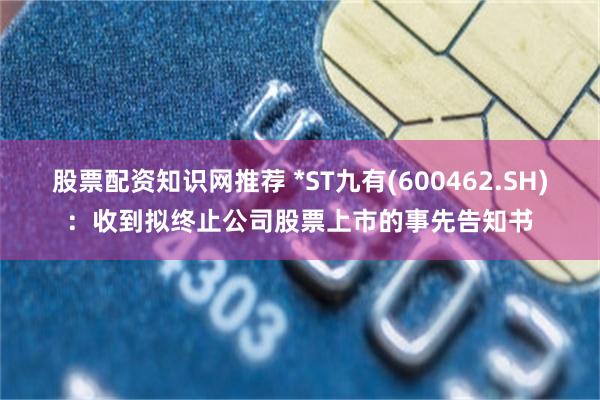 股票配资知识网推荐 *ST九有(600462.SH)：收到拟终止公司股票上市的事先告知书