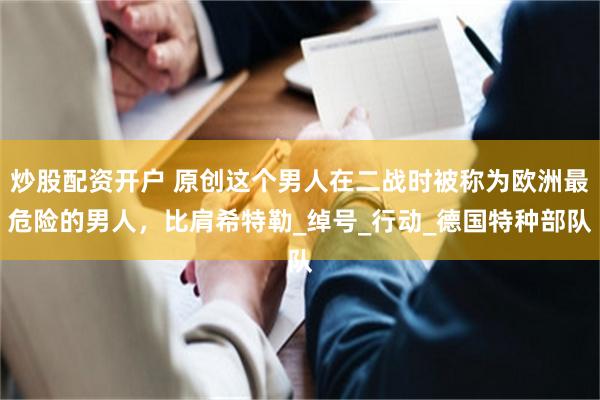 炒股配资开户 原创这个男人在二战时被称为欧洲最危险的男人，比肩希特勒_绰号_行动_德国特种部队